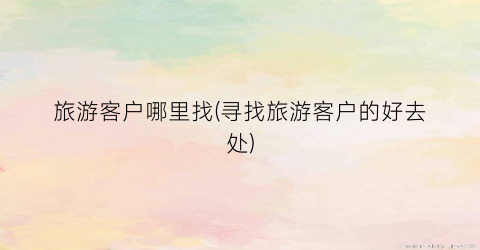 旅游客户哪里找(寻找旅游客户的好去处)