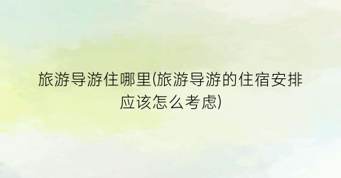 旅游导游住哪里(旅游导游的住宿安排应该怎么考虑)
