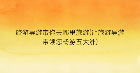 旅游导游带你去哪里旅游(让旅游导游带领您畅游五大洲)