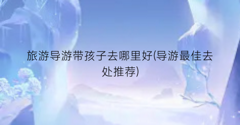旅游导游带孩子去哪里好(导游最佳去处推荐)