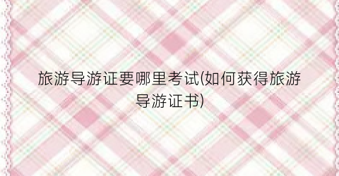 旅游导游证要哪里考试(如何获得旅游导游证书)
