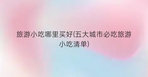 旅游小吃哪里买好(五大城市必吃旅游小吃清单)