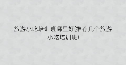旅游小吃培训班哪里好(推荐几个旅游小吃培训班)