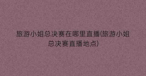 旅游小姐总决赛在哪里直播(旅游小姐总决赛直播地点)