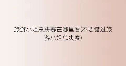 旅游小姐总决赛在哪里看(不要错过旅游小姐总决赛)