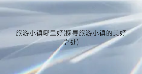 旅游小镇哪里好(探寻旅游小镇的美好之处)