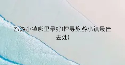 旅游小镇哪里最好(探寻旅游小镇最佳去处)