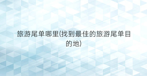 旅游尾单哪里(找到最佳的旅游尾单目的地)