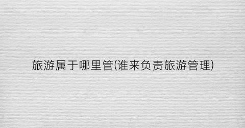 旅游属于哪里管(谁来负责旅游管理)