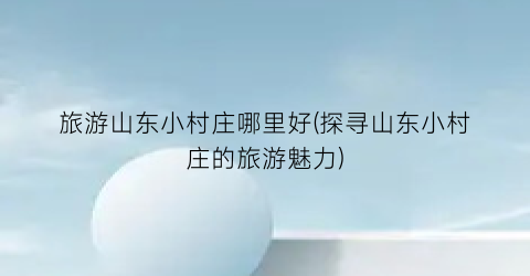 旅游山东小村庄哪里好(探寻山东小村庄的旅游魅力)