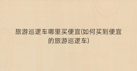 旅游巡逻车哪里买便宜(如何买到便宜的旅游巡逻车)