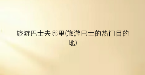旅游巴士去哪里(旅游巴士的热门目的地)