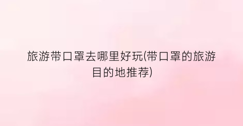旅游带口罩去哪里好玩(带口罩的旅游目的地推荐)