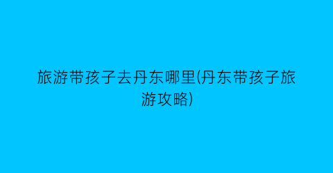 旅游带孩子去丹东哪里(丹东带孩子旅游攻略)