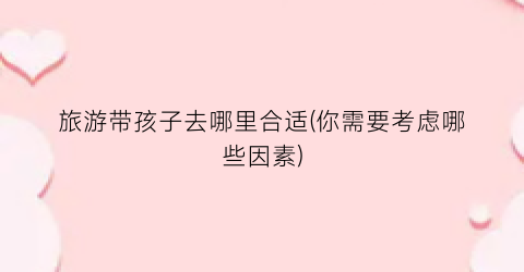 旅游带孩子去哪里合适(你需要考虑哪些因素)