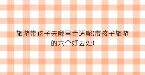 旅游带孩子去哪里合适呢(带孩子旅游的六个好去处)