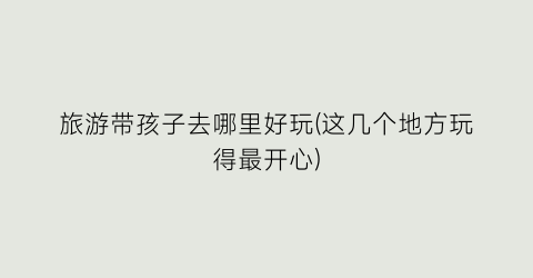 旅游带孩子去哪里好玩(这几个地方玩得最开心)