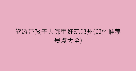 旅游带孩子去哪里好玩郑州(郑州推荐景点大全)