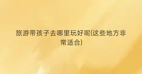 旅游带孩子去哪里玩好呢(这些地方非常适合)