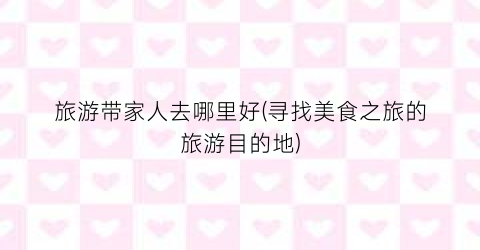 旅游带家人去哪里好(寻找美食之旅的旅游目的地)
