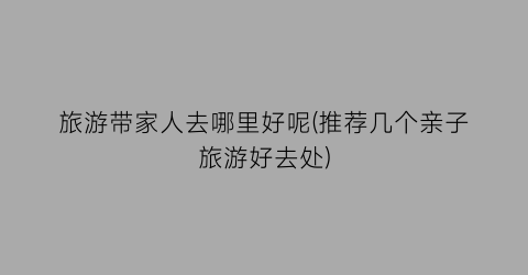 旅游带家人去哪里好呢(推荐几个亲子旅游好去处)