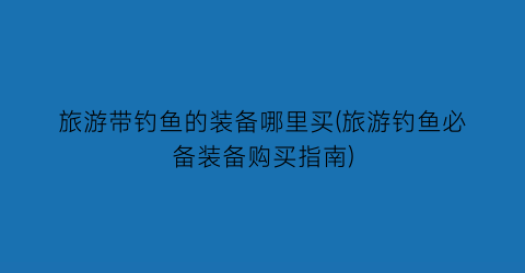 旅游带钓鱼的装备哪里买(旅游钓鱼必备装备购买指南)