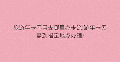 旅游年卡不用去哪里办卡(旅游年卡无需到指定地点办理)