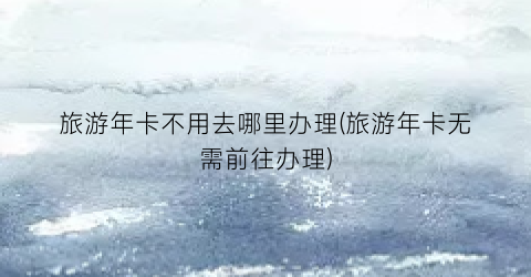 旅游年卡不用去哪里办理(旅游年卡无需前往办理)