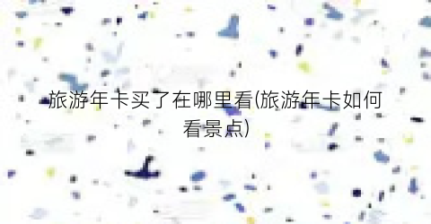 旅游年卡买了在哪里看(旅游年卡如何看景点)
