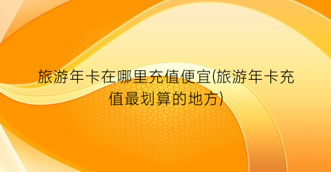 旅游年卡在哪里充值便宜(旅游年卡充值最划算的地方)