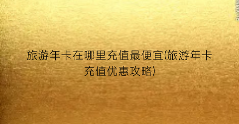 旅游年卡在哪里充值最便宜(旅游年卡充值优惠攻略)
