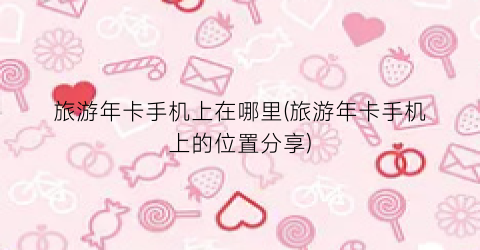 旅游年卡手机上在哪里(旅游年卡手机上的位置分享)