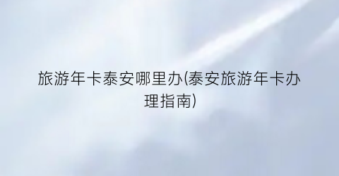 旅游年卡泰安哪里办(泰安旅游年卡办理指南)