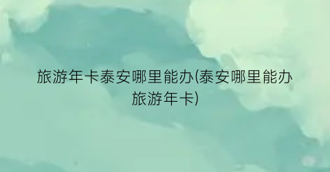 旅游年卡泰安哪里能办(泰安哪里能办旅游年卡)