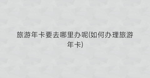 旅游年卡要去哪里办呢(如何办理旅游年卡)