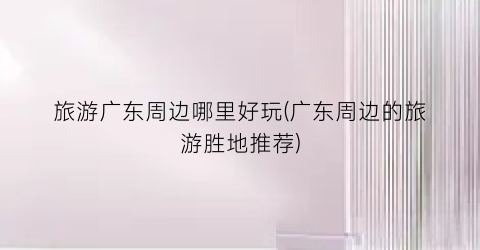 旅游广东周边哪里好玩(广东周边的旅游胜地推荐)
