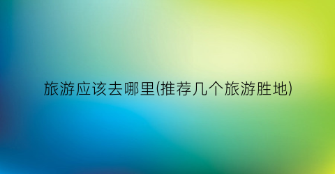 旅游应该去哪里(推荐几个旅游胜地)