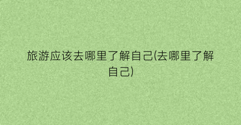 旅游应该去哪里了解自己(去哪里了解自己)