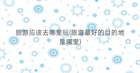 旅游应该去哪里玩(旅游最好的目的地是哪里)