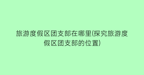 旅游度假区团支部在哪里(探究旅游度假区团支部的位置)