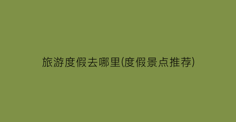 旅游度假去哪里(度假景点推荐)