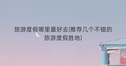 旅游度假哪里最好去(推荐几个不错的旅游度假胜地)