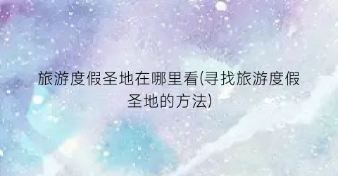 旅游度假圣地在哪里看(寻找旅游度假圣地的方法)
