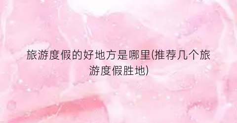 旅游度假的好地方是哪里(推荐几个旅游度假胜地)