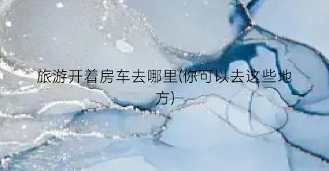 旅游开着房车去哪里(你可以去这些地方)