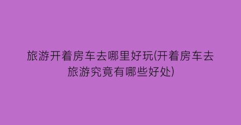 旅游开着房车去哪里好玩(开着房车去旅游究竟有哪些好处)