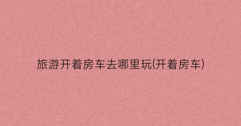 旅游开着房车去哪里玩(开着房车)