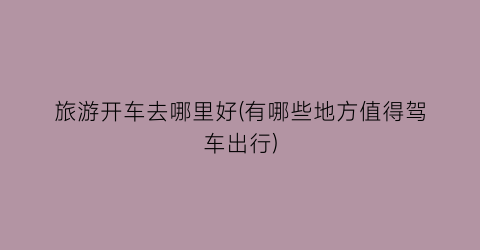旅游开车去哪里好(有哪些地方值得驾车出行)