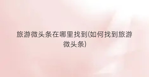 旅游微头条在哪里找到(如何找到旅游微头条)