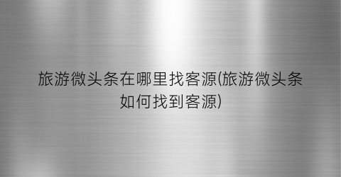 旅游微头条在哪里找客源(旅游微头条如何找到客源)